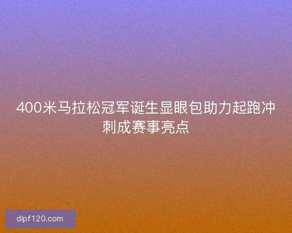400米马拉松冠军诞生显眼包助力起跑冲刺成赛事亮点