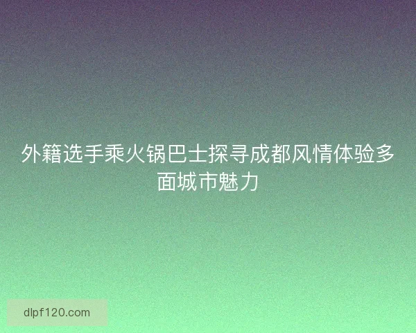 外籍选手乘火锅巴士探寻成都风情体验多面城市魅力