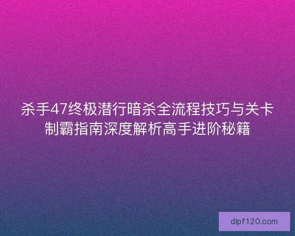 杀手47终极潜行暗杀全流程技巧与关卡制霸指南深度解析高手进阶秘籍