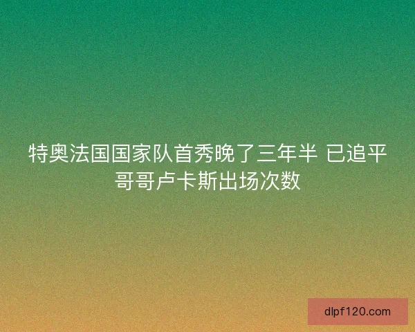 特奥法国国家队首秀晚了三年半 已追平哥哥卢卡斯出场次数