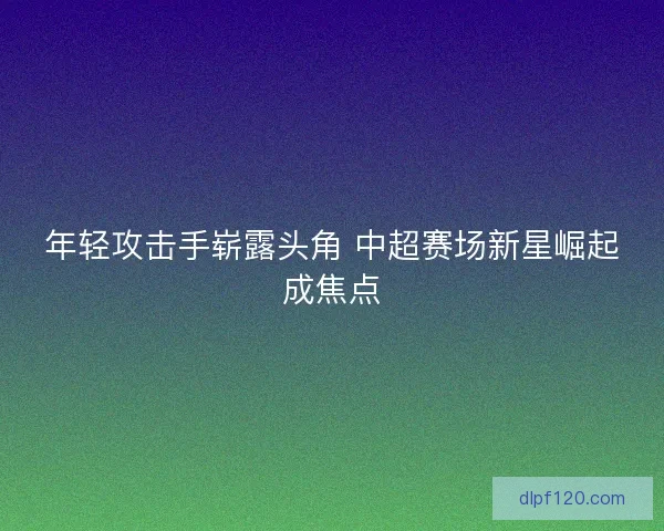年轻攻击手崭露头角 中超赛场新星崛起成焦点